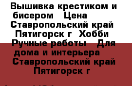 Вышивка крестиком и бисером › Цена ­ 600 - Ставропольский край, Пятигорск г. Хобби. Ручные работы » Для дома и интерьера   . Ставропольский край,Пятигорск г.